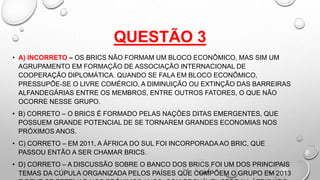 QUESTÃO 3
• A) INCORRETO – OS BRICS NÃO FORMAM UM BLOCO ECONÔMICO, MAS SIM UM
AGRUPAMENTO EM FORMAÇÃO DE ASSOCIAÇÃO INTERNACIONAL DE
COOPERAÇÃO DIPLOMÁTICA. QUANDO SE FALA EM BLOCO ECONÔMICO,
PRESSUPÕE-SE O LIVRE COMÉRCIO, A DIMINUIÇÃO OU EXTINÇÃO DAS BARREIRAS
ALFANDEGÁRIAS ENTRE OS MEMBROS, ENTRE OUTROS FATORES, O QUE NÃO
OCORRE NESSE GRUPO.
• B) CORRETO – O BRICS É FORMADO PELAS NAÇÕES DITAS EMERGENTES, QUE
POSSUEM GRANDE POTENCIAL DE SE TORNAREM GRANDES ECONOMIAS NOS
PRÓXIMOS ANOS.
• C) CORRETO – EM 2011, A ÁFRICA DO SUL FOI INCORPORADA AO BRIC, QUE
PASSOU ENTÃO A SER CHAMAR BRICS.
• D) CORRETO – A DISCUSSÃO SOBRE O BANCO DOS BRICS FOI UM DOS PRINCIPAIS
TEMAS DA CÚPULA ORGANIZADA PELOS PAÍSES QUE COMPÕEM O GRUPO EM 2013
 