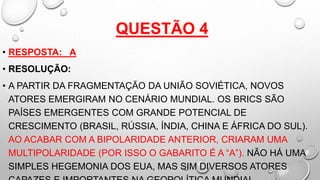 QUESTÃO 4
• RESPOSTA: A
• RESOLUÇÃO:
• A PARTIR DA FRAGMENTAÇÃO DA UNIÃO SOVIÉTICA, NOVOS
ATORES EMERGIRAM NO CENÁRIO MUNDIAL. OS BRICS SÃO
PAÍSES EMERGENTES COM GRANDE POTENCIAL DE
CRESCIMENTO (BRASIL, RÚSSIA, ÍNDIA, CHINA E ÁFRICA DO SUL).
AO ACABAR COM A BIPOLARIDADE ANTERIOR, CRIARAM UMA
MULTIPOLARIDADE (POR ISSO O GABARITO É A “A”). NÃO HÁ UMA
SIMPLES HEGEMONIA DOS EUA, MAS SIM DIVERSOS ATORES
 
