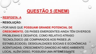 QUESTÃO 5 (ENEM)
• RESPOSTA: A
• RESOLUÇÃO:
• POR MAIS QUE POSSUAM GRANDE POTENCIAL DE
CRESCIMENTO, OS PAÍSES EMERGENTES AINDA TÊM DIVERSOS
PROBLEMAS E DESAFIOS, COMO RELATIVO ATRASO
TECNOLÓGICO (SE COMPARADOS AOS PAÍSES JÁ
ESTABELECIDOS); DESIGUALDADES SOCIAIS E ECONÔMICAS
ACENTUADAS; CRESCIMENTO DANOSO AO MEIO AMBIENTE
LOCAL. ALÉM DISSO, POSSUEM UMA INTERESSANTE
 