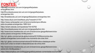 FONTES:
http://alunosonline.uol.com.br/geografia/paises-
emergentes.html
http://brasilescola.uol.com.br/geografia/paises-emergentes.htm
http://mundoeducacao.bol.uol.com.br/geografia/paises-
emergentes.htm
http://www.dicyt.com/viewNews.php?newsId=21707
https://www.cartacapital.com.br/economia/tempos-dificeis-
para-os-paises-emergentes-1880.html
http://mundoeducacao.bol.uol.com.br/geografia/bric.htm
http://g1.globo.com/jornal-da-globo/noticia/2015/08/economia-dos-
paises-emergentes-como-brasil-vive-momento-de-crise.html
http://g1.globo.com/economia/noticia/2016/09/india-e-destaque-entre-
brics-com-crise-no-brasil-e-desaceleracao-da-china.html
https://enem.estuda.com/questoes/?id=42762
http://exercicios.brasilescola.uol.com.br/exercicios-geografia/exercicios-
sobre-paises-emergentes.htm#questao-1
http://exercicios.brasilescola.uol.com.br/exercicios-geografia/exercicios-
sobre-bric.htm#questao-1
https://descomplica.com.br/blog/geografia/questoes-comentadas-economias-
 