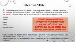 “EMERGENTES”
• O TERMO “EMERGENTES’ SURGIU EM MEÁDOS DA DÉCADA DE 80 ATRAVÉS DO BANCO MUNDIAL
PARA CLASSIFICAR PAÍSES COM RENDA PER CAPITA MÉDIA E EM CONSTANTE DESENVOLVIMENTO.
• OS “BRICS” LIDERAM O BLOCO DOS PAÍSES EMERGENTES NO CONTEXTO INTERNACIONAL
- BRASIL
- RÚSSIA
- ÍNDIA
- CHINA
- ÁFRICA DO SUL
***ALÉM DESSES, CITAM-SE TAMBÉM O MIST (MÉXICO, INDONÉSIA, COREIA DO SUL E TURQUIA), ALÉM
DE OUTROS PAÍSES, COMO OS TIGRES ASIÁTICOS E OS NOVOS TIGRES ASIÁTICOS,
PRINCIPALMENTE O VIETNÃ. NA AMÉRICA DO SUL, MERECEM DESTAQUE TAMBÉM A ARGENTINA E O
URUGUAI.
 