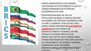 • PAÍSES EMERGENTES COM GRANDE
CAPACIDADE DE INVESTIMENTO E QUE SE
TRANSFORMARIAM EM POTÊNCIAS
ECONÔMICAS ATÉ 2050.
• REPRESENTAM MAIS DE 40% DA
POPULAÇÃO MUNDIAL E MAIS DA METADE
DO NÚMERO DE PESSOAS SOFRENDO COM
A FOME E A MISÉRIA. POR OUTRO LADO,
ESSES PAÍSES APRESENTAM SUCESSIVOS
AUMENTOS NO IDH (ÍNDICE DE
DESENVOLVIMENTO HUMANO), NO PIB
(PRODUTO INTERNO BRUTO) E NA
RENDA PER CAPITA. NOS ÚLTIMOS ANOS,
FORAM RESPONSÁVEIS POR CERCA DE 55%
DO CRESCIMENTO ECONÔMICO MUNDIAL,
CENÁRIO NO QUAL OS PAÍSES
DESENVOLVIDOS CONTRIBUÍRAM APENAS
 