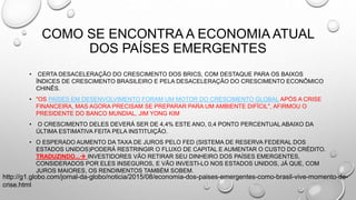 COMO SE ENCONTRA A ECONOMIA ATUAL
DOS PAÍSES EMERGENTES
• CERTA DESACELERAÇÃO DO CRESCIMENTO DOS BRICS, COM DESTAQUE PARA OS BAIXOS
ÍNDICES DE CRESCIMENTO BRASILEIRO E PELA DESACELERAÇÃO DO CRESCIMENTO ECONÔMICO
CHINÊS.
• "OS PAÍSES EM DESENVOLVIMENTO FORAM UM MOTOR DO CRESCIMENTO GLOBAL APÓS A CRISE
FINANCEIRA, MAS AGORA PRECISAM SE PREPARAR PARA UM AMBIENTE DIFÍCIL", AFIRMOU O
PRESIDENTE DO BANCO MUNDIAL, JIM YONG KIM
• O CRESCIMENTO DELES DEVERÁ SER DE 4,4% ESTE ANO, 0,4 PONTO PERCENTUAL ABAIXO DA
ÚLTIMA ESTIMATIVA FEITA PELA INSTITUIÇÃO.
• O ESPERADO AUMENTO DA TAXA DE JUROS PELO FED (SISTEMA DE RESERVA FEDERAL DOS
ESTADOS UNIDOS)PODERÁ RESTRINGIR O FLUXO DE CAPITAL E AUMENTAR O CUSTO DO CRÉDITO.
TRADUZINDO... INVESTIDORES VÃO RETIRAR SEU DINHEIRO DOS PAÍSES EMERGENTES,
CONSIDERADOS POR ELES INSEGUROS, E VÃO INVESTI-LO NOS ESTADOS UNIDOS, JÁ QUE, COM
JUROS MAIORES, OS RENDIMENTOS TAMBÉM SOBEM.
http://g1.globo.com/jornal-da-globo/noticia/2015/08/economia-dos-paises-emergentes-como-brasil-vive-momento-de-
crise.html
 