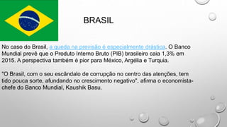 BRASIL
No caso do Brasil, a queda na previsão é especialmente drástica. O Banco
Mundial prevê que o Produto Interno Bruto (PIB) brasileiro caia 1,3% em
2015. A perspectiva também é pior para México, Argélia e Turquia.
"O Brasil, com o seu escândalo de corrupção no centro das atenções, tem
tido pouca sorte, afundando no crescimento negativo", afirma o economista-
chefe do Banco Mundial, Kaushik Basu.
 