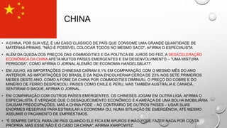 CHINA
• A CHINA, POR SUA VEZ, É UM CASO CLÁSSICO DE PAÍS QUE CONSOME UMA GRANDE QUANTIDADE DE
MATÉRIAS-PRIMAS. "NÃO É POSSÍVEL COLOCAR TODOS NO MESMO SACO", AFIRMA O ESPECIALISTA.
• ALÉM DA QUEDA DOS PREÇOS DAS COMMODITIES E DA POLÍTICA DE JUROS DO FED, A DESACELERAÇÃO
ECONÔMICA DA CHINA AFETA MUITOS PAÍSES EMERGENTES E EM DESENVOLVIMENTO – "UMA MISTURA
PERIGOSA", COMO AFIRMA O JORNAL ALEMÃO DE ECONOMIA HANDELSBLATT.
• EM JULHO, AS IMPORTAÇÕES CHINESAS CAÍRAM 8,1% EM COMPARAÇÃO COM O MESMO MÊS DO ANO
ANTERIOR. AS IMPORTAÇÕES DO BRASIL E DA ÍNDIA ENCOLHERAM CERCA DE 23% NOS SETE PRIMEIROS
MESES DESTE ANO. COMO A FOME DA CHINA POR COMMODITIES DIMINUIU, O PREÇO DO COBRE E DO
MINÉRIO DE FERRO DESPENCOU. PAÍSES COMO CHILE E PERU, MAS TAMBÉM AUSTRÁLIA E CANADÁ,
SENTIRAM O BAQUE, AFIRMA O JORNAL.
• EM COMPARAÇÃO COM OUTROS PAÍSES EMERGENTES, OS CHINESES JOGAM EM OUTRA LIGA, AFIRMA O
ESPECIALISTA. É VERDADE QUE O DESAQUECIMENTO ECONÔMICO E A AMEAÇA DE UMA BOLHA IMOBILIÁRIA
CAUSAM PREOCUPAÇÕES, MAS A CHINA PODE – AO CONTRÁRIO DE OUTROS PAÍSES – USAR SUAS
ENORMES RESERVAS PARA ESTIMULAR A ECONOMIA OU, NUMA SITUAÇÃO DE EMERGÊNCIA, ATÉ MESMO
ASSUMIR O PAGAMENTO DE EMPRÉSTIMOS.
• "É SEMPRE DIFÍCIL PARA UM PAÍS QUANDO ELE FICA EM APUROS E NÃO PODE FAZER NADA POR CONTA
PRÓPRIA. MAS ESSE NÃO É O CASO DA CHINA", AFIRMA KARPOWITZ.
 