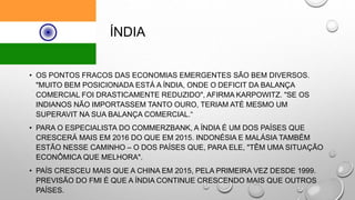 ÍNDIA
• OS PONTOS FRACOS DAS ECONOMIAS EMERGENTES SÃO BEM DIVERSOS.
"MUITO BEM POSICIONADA ESTÁ A ÍNDIA, ONDE O DEFICIT DA BALANÇA
COMERCIAL FOI DRASTICAMENTE REDUZIDO", AFIRMA KARPOWITZ. "SE OS
INDIANOS NÃO IMPORTASSEM TANTO OURO, TERIAM ATÉ MESMO UM
SUPERAVIT NA SUA BALANÇA COMERCIAL.“
• PARA O ESPECIALISTA DO COMMERZBANK, A ÍNDIA É UM DOS PAÍSES QUE
CRESCERÁ MAIS EM 2016 DO QUE EM 2015. INDONÉSIA E MALÁSIA TAMBÉM
ESTÃO NESSE CAMINHO – O DOS PAÍSES QUE, PARA ELE, "TÊM UMA SITUAÇÃO
ECONÔMICA QUE MELHORA".
• PAÍS CRESCEU MAIS QUE A CHINA EM 2015, PELA PRIMEIRA VEZ DESDE 1999.
PREVISÃO DO FMI É QUE A ÍNDIA CONTINUE CRESCENDO MAIS QUE OUTROS
PAÍSES.
 