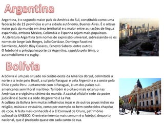 ArgentinaArgentina, é o segundo maior país da América do Sul, constituída como uma federação de 23 províncias e uma cidade autônoma, Buenos Aires. É o oitavo maior país do mundo em área territorial e o maior entre as nações de língua espanhola, embora México, Colômbia e Espanha sejam mais populosos. A Literatura Argentina tem nomes de expressão universal, sobressaindo-se os nomes de Jorge Luis Borges, Julio Cortázar, Domingo Faustino Sarmiento, Adolfo Bioy Casares, Ernesto Sabato, entre outros.O futebol é o principal esporte da Argentina, seguido pelo tênis, o automobilismo e o rugby.BolíviaA Bolívia é um país situado no centro-oeste da América do Sul, delimitada a norte e a leste pelo Brasil, a sul pelo Paraguai e pela Argentina e a oeste pelo Chile e pelo Peru. Juntamente com o Paraguai, é um dos países sul-americanos sem litoral marítmo. Também é o oitavo mais extenso nas Américas e o vigésimo sétimo do mundo. A capital oficial e sede do poder judiciário é Sucre e a sede do governo é La Paz.A cultura da Bolívia tem muitas influências incas e de outros povos índios na religião, música e vestuário, como por exemplo os bem conhecidos chapéus de coco. A festa mais conhecida é o El Carnaval de Oruro, património cultural da UNESCO. O entretenimento mais comum é o futebol, desporto nacional, que é praticado quase em cada canto de rua. 