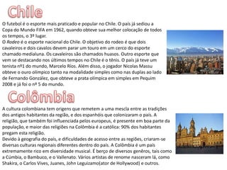 ChileO futebol é o esporte mais praticado e popular no Chile. O país já sediou a Copa do Mundo FIFA em 1962, quando obteve sua melhor colocação de todos os tempos, o 3º lugar.O Rodeo é o esporte nacional do Chile. O objetivo do rodeo é que dois cavaleiros e dois cavalos devem parar um touro em um cerco do esporte chamado medialuna. Os cavaleiros são chamados huasos.Outro esporte que vem se destacando nos últimos tempos no Chile é o tênis. O país já teve um tenista nº1 do mundo, Marcelo Ríos. Além disso, o jogador Nicolas Massu obteve o ouro olímpico tanto na modalidade simples como nas duplas ao lado de Fernando González, que obteve a prata olímpica em simples em Pequim 2008 e já foi o nº 5 do mundo.ColômbiaA cultura colombiana tem origens que remetem a uma mescla entre as tradições dos antigos habitantes da região, e dos espanhóis que colonizaram o país. A religião, que também foi influenciada pelos europeus, é presente em boa parte da população, e maior das religiões na Colômbia é a católica: 90% dos habitantes pregam esta religião.Devido à geografia do país, e dificuldades de acesso entre as regiões, criaram-se diversas culturas regionais diferentes dentro do país. A Colômbia é um país extremamente rico em diversidade musical. É berço de diversos genêros, tais como a Cúmbia, o Bambuco, e o Vallenato. Vários artistas de renome nasceram lá, como Shakira, o Carlos Vives, Juanes, John Leguizamo(ator de Hollywood) e outros.