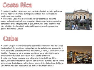 Costa RicaOs costarriquenhos conservam suas tradições folclóricas, principalmente a dança nacional chamada puntoguanacasteco, mas a vida social é moderna e cosmopolita.A culinária da Costa Rica é conhecida por ser saborosa e bastante suave, incluindo muitos frutos e vegetais. O acompanhamento principal consiste de arroz e feijão preto, o qual, em muitos lares, é comido nas três refeições do dia não só na Costa Rica como também em outros países da América Central.CubaA Cuba é um país insular americano localizado no norte do Mar do Caribe (ou Caraíbas). Os territórios mais próximos são as Bahamas, a nordeste, o Haiti, a sudeste, os Estados Unidos da América, a norte, a colónia britânica das Ilhas Caymans, a sul, a Jamaica também a sul, e o território norte americano de Navassa, ainda a sul. A sua capital é Havana.A cultura de Cuba é marcada pela influência vinda da África. Além destas, existem outras fortes ligações com a cultura européia de um forma geral, com a dos indígenas, além de um pouco vindo da América do Norte.Dois ritmos musicais tradicionais do país são a rumba e a salsa.
