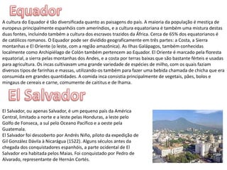 EquadorA cultura do Equador é tão diversificada quanto as paisagens do país. A maioria da população é mestiça de europeus principalmente espanhóis com ameríndios, e a cultura equatoriana é também uma mistura destas duas fontes, incluindo também a cultura dos escravos trazidos da África. Cerca de 65% dos equatorianos é de católicos romanos. O Equador pode ser dividido geograficamente em três partes: a Costa, a Sierra montanhas e El Oriente (o leste, com a região amazônica). As Ilhas Galápagos, também conhecidas localmente como Archipiélago de Colón também pertencem ao Equador. El Oriente é marcado pela floresta equatorial, a sierra pelas montanhas dos Andes, e a costa por terras baixas que são bastante férteis e usadas para agricultura. Os incas cultivavam uma grande variedade de espécies de milho, com os quais faziam diversos tipos de farinhas e massas, utilizando-os também para fazer uma bebida chamada de chicha que era consumida em grandes quantidades. A comida inca consistia principalmente de vegetais, pães, bolos e mingaus de cereais e carne, comumente de caititus e de lhama.El SalvadorEl Salvador, ou apenas Salvador, é um pequeno país da América Central, limitado a norte e a leste pelas Honduras, a leste pelo Golfo de Fonseca, a sul pelo Oceano Pacífico e a oeste pela Guatemala.El Salvador foi descoberto por Andrés Niño, piloto da expedição de Gil González Dávila à Nicarágua (1522). Alguns séculos antes da chegada dos conquistadores espanhóis, a parte ocidental de El Salvador era habitada pelos Maias. Foi conquistado por Pedro de Alvarado, representante de Hernán Cortés.