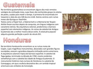 GuatemalaNo território guatemalteco se encontram alguns dos mais remotos vestígios da civilização maia, cujas fases são conhecidas graças às estelas de pedra, usadas para medir o tempo. A primeira foi encontrada em Uaxactún e data do ano 328 da era cristã. Outros centros com ruínas maias são Quirigua e Yaxchilán.Textos como o PopolVuh, o RabinalAchi e o Memorial de Tecpán-Atitlán foram escritos depois da conquista, em línguas indígenas com caracteres latinos. Na arquitetura colonial, predominou o barroco espanhol com elementos indígenas. As ruínas da catedral de Antigua Guatemala são a melhor mostra desse estilo. A estatuária popular adquiriu grande perfeição a partir do século XVI.HondurasNo território hondurenho encontram-se as ruínas maias de Copán, cujos magníficos monumentos, decorados com grandes figuras esculpidas, evocam a grandeza daquela civilização centro-americana. A arquitetura colonial é típica do barroco espanhol. A catedral de Tegucigalpa, terminada na década de 1760, mostra evidentes semelhanças com a catedral da cidade de Antigua Guatemala. O monumento histórico mais curioso de Honduras é a catedral de Comayagua, em que a euforia decorativa deu um sentido tropical americano aos símbolos da Conceição.
