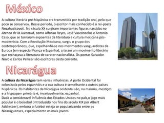 MéxicoA cultura literária pré-hispânica era transmitida por tradição oral, pelo que poco se conservou. Desse período, o escritor mais conhecido é o rei-poeta Nezahualcoyotl. No século XX surgiram importantes figuras nascidas no Ateneo de laJuventud, como Alfonso Reyes, José Vasconcelos e Antonio Caso, que se tornaram expoentes da literatura e cultura mexicana pós-modernista. Com a Revolução Mexicana, surgiu o grupo dos contemporâneos, que, espelhando-se nos movimentos vanguardistas da Europa (em especial França e Espanha), criaram um movimento literário que rechaçava a literatura de carater nacionalista. Os poetas Salvador Novo e Carlos Pellicer são escritores desta corrente.NicaráguaA cultura da Nicarágua tem várias influências. A parte Ocidental foi colonizada pelos espanhóis e a sua cultura é semelhante a outros países hispânicos. Os habitantes da Nicarágua ocidental são, na maioria, mestiços e a linguagem primária é, invariavelmente, espanhol.Dada a consideravel influência dos Estados Unidos no país,o jogo mais popular é o beisebol (introduzido nos fins do século XIX por Albert Addlesber), embora o futebol esteja se popularizando entre os Nicaraguenses, especialmente os mais jovens.