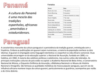 PanamáA cultura do Panamá é uma mescla das tradições espanholas, africanas, ameríndias e estadunidenses.ParaguaiA característica marcante da cultura paraguaia é a persistência da tradição guarani, entrelaçada com a hispânica. Embora as publicações em guarani sejam numerosas, a maioria da população conhece os dois idiomas. O guarani é empregado como linguagem doméstica e o espanhol na vida oficial e comercial. Duas universidades encarregam-se da educação superior: a Nacional de Assunção, fundada em 1890, e a Católica, em 1960. A maioria dos católicos professa o catolicismo, mas outros cultos são tolerados. As principais instituições culturais do país estão na capital: a Academia Nacional de Belas-Artes, o Conservatório Nacional de Música, a Orquestra Sinfônica de Assunção, a Biblioteca Nacional e o Museu de História Nacional e Etnografia. São famosas as qualidades melódicas da música popular paraguaia, que em vez da influência africana manteve traços da cultura guarani, particularmente as guarânias, acompanhas por violão e de ritmo dolente.