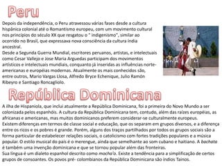 PeruDepois da independência, o Peru atravessou várias fases desde a cultura hispânica colonial até o Romantismo europeu, com um movimento cultural nos princípios do século XX que resgatou o " indigenismo", similar ao ocorrido no Brasil, que expressava nova consciência da cultura índia ancestral.Desde a Segunda Guerra Mundial, escritores peruanos, artistas, e intelectuais como Cesar Vallejo e Jose Maria Arguedas participam dos movimentos artísticos e intelectuais mundiais, conquanto já inseridas as influências norte-americanas e européias modernas. Atualmente os mais conhecidos são, entre outros, Mario Vargas Llosa, Alfredo BryceEchenique, Julio Ramón Ribeyro e Santiago Roncagliolo.República DominicanaA ilha de Hispaniola, que inclui atualmente a República Dominicana, foi a primeira do Novo Mundo a ser colonizada pelos espanhóis. A cultura da República Dominicana tem, contudo, além das raízes européias, as africanas e americanas, mas muitos dominicanos preferem considerar-se culturalmente europeus.Existem diferenças em termos de classe social e educação, que os separam em grupos diversos, e a diferença entre os ricos e os pobres é grande. Porém, alguns dos traços partilhados por todos os grupos sociais são a forma particular de estabelecer relações sociais, o catolicismo com fortes tradições populares e a música popular. O estilo musical do país é o merengue, ainda que semelhante ao som cubano e haitiano. A bachata é também uma invenção dominicana e que se tornou popular além das fronteiras.Sua língua é um dialeto espanhol descrito como mocha'o. Existe a tendência para a simplificação de certos grupos de consoantes. Os povos pré- colombianos da República Dominicana são índios Tainos.