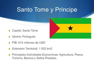Santo Tome y Príncipe
S Capital: Santo Tome
S Idioma: Portugués
S PIB: 612 millones de USD
S Extension Territorial: 1 002 km2
S Principales Actividades Economicas: Agricultura, Pesca,
Turismo, Bancos y Sellos Postales.
 