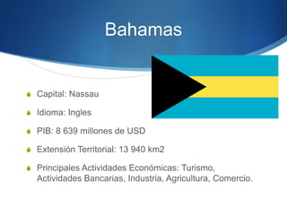 Bahamas
S Capital: Nassau
S Idioma: Ingles
S PIB: 8 639 millones de USD
S Extensión Territorial: 13 940 km2
S Principales Actividades Económicas: Turismo,
Actividades Bancarias, Industria, Agricultura, Comercio.
 