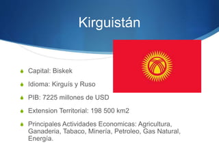 Kirguistán
S Capital: Biskek
S Idioma: Kirguís y Ruso
S PIB: 7225 millones de USD
S Extension Territorial: 198 500 km2
S Principales Actividades Economicas: Agricultura,
Ganaderia, Tabaco, Minería, Petroleo, Gas Natural,
Energía.
 