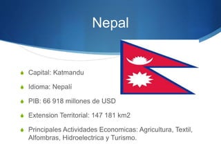 Nepal
S Capital: Katmandu
S Idioma: Nepalí
S PIB: 66 918 millones de USD
S Extension Territorial: 147 181 km2
S Principales Actividades Economicas: Agricultura, Textil,
Alfombras, Hidroelectrica y Turismo.
 