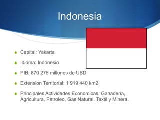 Indonesia
S Capital: Yakarta
S Idioma: Indonesio
S PIB: 870 275 millones de USD
S Extension Territorial: 1 919 440 km2
S Principales Actividades Economicas: Ganaderia,
Agricultura, Petroleo, Gas Natural, Textil y Minera.
 