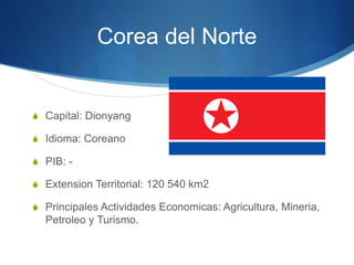 Corea del Norte
S Capital: Dionyang
S Idioma: Coreano
S PIB: -
S Extension Territorial: 120 540 km2
S Principales Actividades Economicas: Agricultura, Mineria,
Petroleo y Turismo.
 