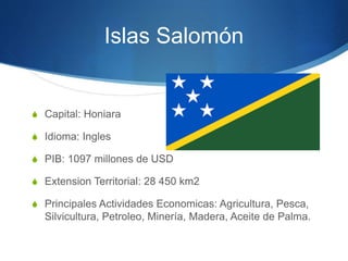 Islas Salomón
S Capital: Honiara
S Idioma: Ingles
S PIB: 1097 millones de USD
S Extension Territorial: 28 450 km2
S Principales Actividades Economicas: Agricultura, Pesca,
Silvicultura, Petroleo, Minería, Madera, Aceite de Palma.
 