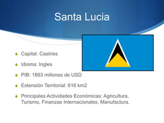 Santa Lucia
S Capital: Castries
S Idioma: Ingles
S PIB: 1893 millones de USD
S Extensión Territorial: 616 km2
S Principales Actividades Económicas: Agricultura,
Turismo, Finanzas Internacionales, Manufactura.
 