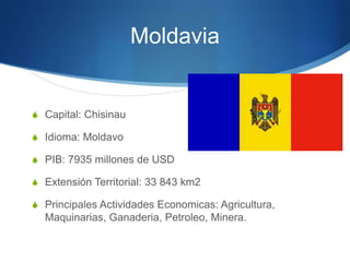 Moldavia
S Capital: Chisinau
S Idioma: Moldavo
S PIB: 7935 millones de USD
S Extensión Territorial: 33 843 km2
S Principales Actividades Economicas: Agricultura,
Maquinarias, Ganaderia, Petroleo, Minera.
 