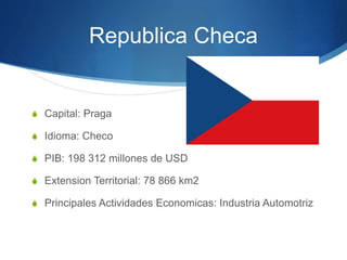 Republica Checa
S Capital: Praga
S Idioma: Checo
S PIB: 198 312 millones de USD
S Extension Territorial: 78 866 km2
S Principales Actividades Economicas: Industria Automotriz
 
