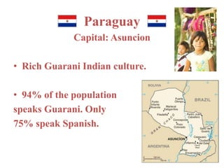 Paraguay 
Capital: Asuncion 
• Rich Guarani Indian culture. 
• 94% of the population 
speaks Guarani. Only 
75% speak Spanish. 
 