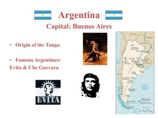 Argentina 
Capital: Buenos Aires 
• Origin of the Tango. 
• Famous Argentines: 
Evita & Che Guevara 
 