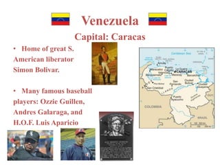 Venezuela 
Capital: Caracas 
• Home of great S. 
American liberator 
Simon Bolivar. 
• Many famous baseball 
players: Ozzie Guillen, 
Andres Galaraga, and 
H.O.F. Luis Aparicio 
 
