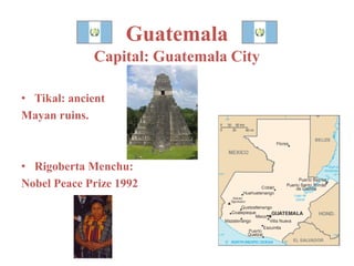 Guatemala 
Capital: Guatemala City 
• Tikal: ancient 
Mayan ruins. 
• Rigoberta Menchu: 
Nobel Peace Prize 1992 
 