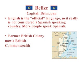 Belize 
Capital: Belmopan 
• English is the “official” language, so it really 
is not considered a Spanish speaking 
country. More people speak Spanish. 
• Former British Colony 
now a British 
Commonwealth 
 