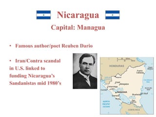 Nicaragua 
Capital: Managua 
• Famous author/poet Reuben Dario 
• Iran/Contra scandal 
in U.S. linked to 
funding Nicaragua’s 
Sandanistas mid 1980’s 
 