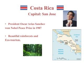 Costa Rica 
Capital: San Jose 
• President Oscar Arias Sanchez 
won Nobel Peace Prize in 1987 
• Beautiful rainforests and 
Eco-tourism. 
 