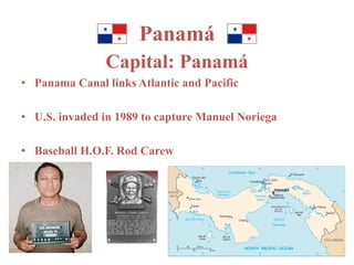Panamá 
Capital: Panamá 
• Panama Canal links Atlantic and Pacific 
• U.S. invaded in 1989 to capture Manuel Noriega 
• Baseball H.O.F. Rod Carew 
 