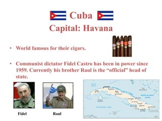 Cuba 
Capital: Havana 
• World famous for their cigars. 
• Communist dictator Fidel Castro has been in power since 
1959. Currently his brother Raul is the “official” head of 
state. 
Fidel Raul 
 