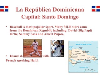La República Dominicana 
Capital: Santo Domingo 
• Baseball is most popular sport. Many MLB stars came 
from the Dominican Republic including: David (Big Papi) 
Ortiz, Sammy Sosa and Albert Pujols. 
• Island shares a border with 
French speaking Haiti. 
 