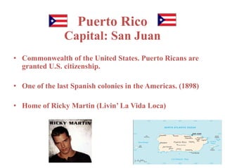 Puerto Rico 
Capital: San Juan 
• Commonwealth of the United States. Puerto Ricans are 
granted U.S. citizenship. 
• One of the last Spanish colonies in the Americas. (1898) 
• Home of Ricky Martin (Livin’ La Vida Loca) 
 