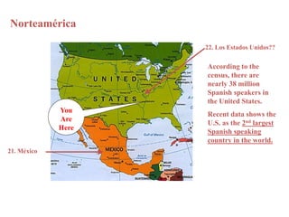 Norteamérica 
21. México 
You 
Are 
Here 
22. Los Estados Unidos?? 
According to the 
census, there are 
nearly 38 million 
Spanish speakers in 
the United States. 
Recent data shows the 
U.S. as the 2nd largest 
Spanish speaking 
country in the world. 
 