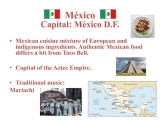 México 
Capital: México D.F. 
• Mexican cuisine mixture of European and 
indigenous ingredients. Authentic Mexican food 
differs a bit from Taco Bell. 
• Capital of the Aztec Empire. 
• Traditional music: 
Mariachi 
 