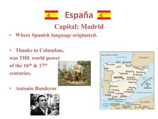España 
Capital: Madrid 
• Where Spanish language originated. 
• Thanks to Columbus, 
was THE world power 
of the 16th & 17th 
centuries. 
• Antonio Banderas 
 