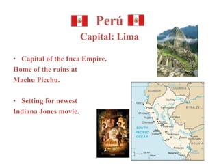Perú 
Capital: Lima 
• Capital of the Inca Empire. 
Home of the ruins at 
Machu Picchu. 
• Setting for newest 
Indiana Jones movie. 
 