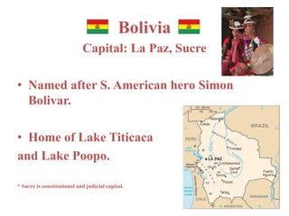 Bolivia 
Capital: La Paz, Sucre 
• Named after S. American hero Simon 
Bolivar. 
• Home of Lake Titicaca 
and Lake Poopo. 
* Sucre is constitutional and judicial capital. 
 