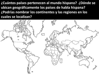¿Cuántos países pertenecen al mundo hispano? ¿Dónde se
ubican geográficamente los países de habla hispana?
¿Podrías nombrar los continentes y las regiones en los
cuales se localizan?
 