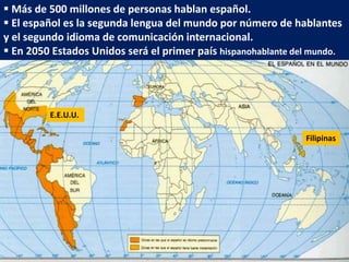  Más de 500 millones de personas hablan español.
 El español es la segunda lengua del mundo por número de hablantes
y el segundo idioma de comunicación internacional.
 En 2050 Estados Unidos será el primer país hispanohablante del mundo.
Filipinas
E.E.U.U.
 