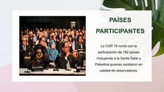 PAÍSES
PARTICIPANTES
La COP 19 contó con la
participación de 192 países
incluyendo a la Santa Sede y
Palestina quienes asistieron en
calidad de observadores.
https://unfccc.int/sites/default/files/reso
urce/docs/2013/cop19/spa/09s.pdf
 