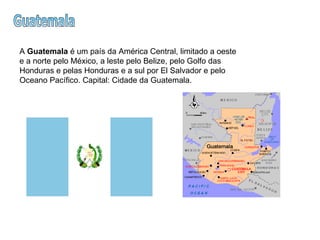 Guatemala A  Guatemala  é um país da América Central, limitado a oeste e a norte pelo México, a leste pelo Belize, pelo Golfo das Honduras e pelas Honduras e a sul por El Salvador e pelo Oceano Pacífico. Capital: Cidade da Guatemala.  