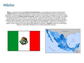 México México  , oficialmente denominado  Estados Unidos Mexicanos , é uma república democrática, representantiva e  federal integrada por 32 entidades federais que ocupa a parte meridional da América do Norte. De acordo com a Constituição, a sede dos poderes da federação é a Cidade do México, cujo território foi designado como Distrito Federal. Limita-se ao norte com os  Estados Unidos da América ; ao leste com o Golfo do México e o Mar do Caribe, ao sudoeste com Belize e Guatemala e ao oeste com o Oceano Pacífico. A superfície mexicana ocupa uma extensão cerca de 2 milhões de  km² , que o coloca na décima quarta posição dos países do mundo ordenados por área.Além do território continental e ilhas adjacentes à costa, o México inclui também as Ilhas Revillagigedo, localizadas no Oceano Pacífico, a mais de 400 km a sul do Cabo San Lucas, na Baja California Sur. Neste território, existem mais de 107 milhões de pessoas, o que a coloca como a maior nação hispano-falante.Por outro lado, o  espanhol  convive com muitas línguas indígenas, reconhecidas oficialmente como nacionais pelo Estado mexicano. 
