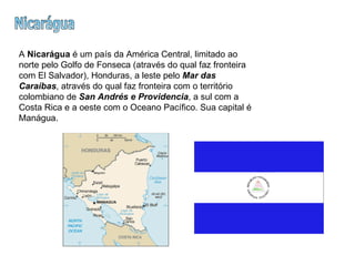 Nicarágua A  Nicarágua  é um país da América Central, limitado ao norte pelo Golfo de Fonseca (através do qual faz fronteira com El Salvador), Honduras, a leste pelo  Mar das Caraíbas , através do qual faz fronteira com o território colombiano de  San Andrés e Providencia , a sul com a Costa Rica e a oeste com o Oceano Pacífico. Sua capital é Manágua.  